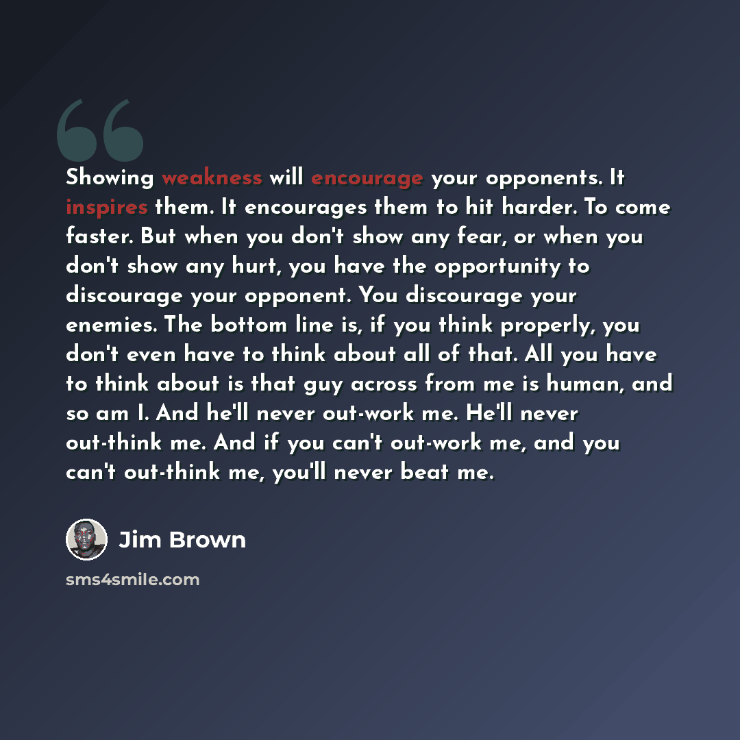 “Showing weakness will encourage your opponents. It inspires them. It encourages them to hit harder. To come faster. But when you don't show any fear, or when you don't show any hurt, you have the opportunity to discourage your opponent. You discourage your enemies. The bottom line is, if you think…” quote by Jim Brown