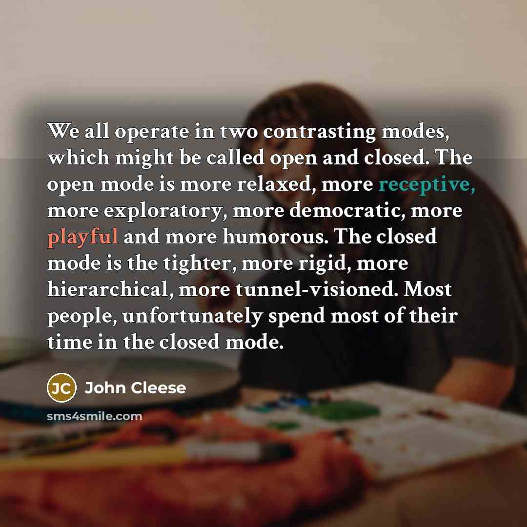 “We all operate in two contrasting modes, which might be called open and closed. The open mode is more relaxed, more receptive, more exploratory, more democratic, more playful and more humorous. The closed mode is the tighter, more rigid, more hierarchical, more tunnel-visioned. Most people…” quote by John Cleese