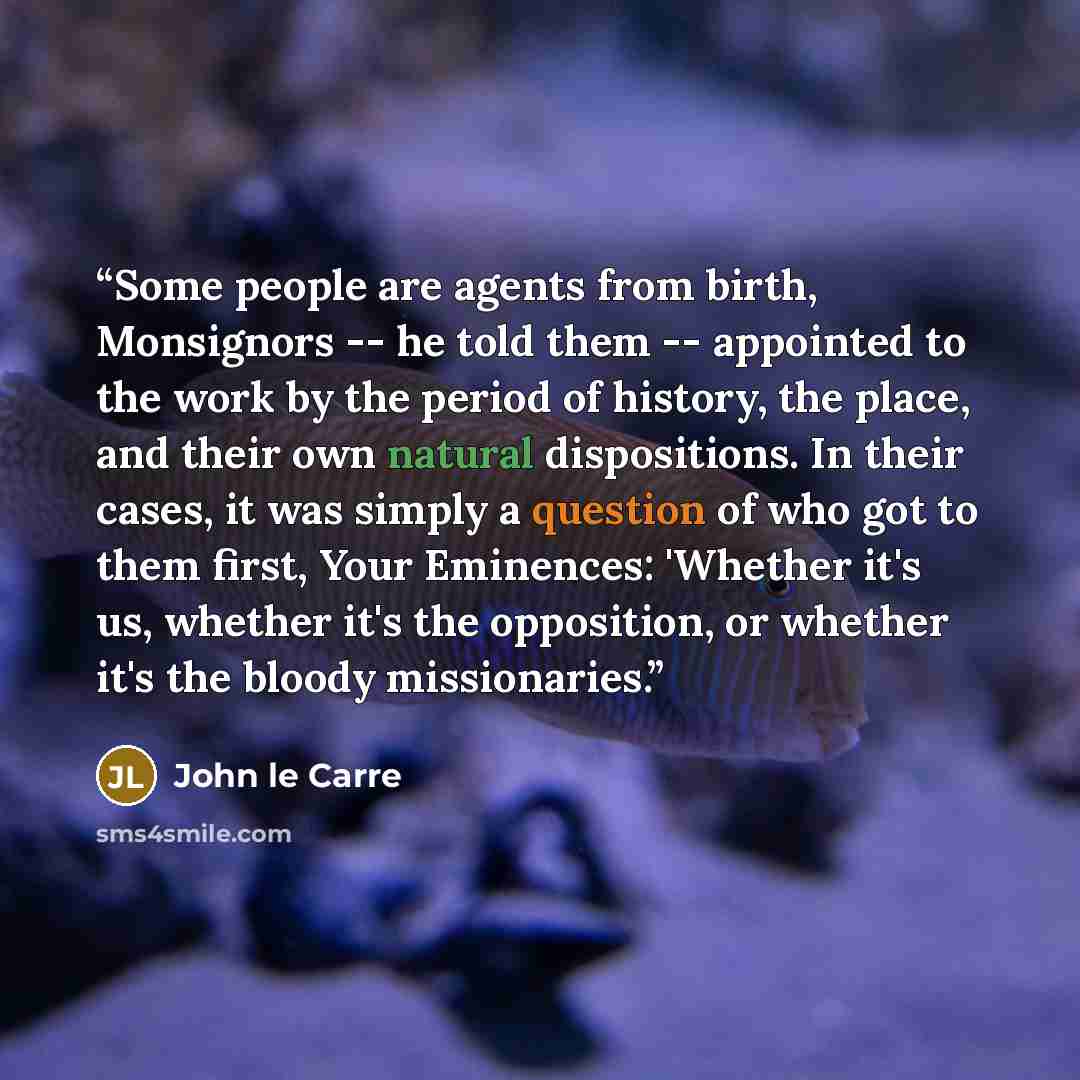“Some people are agents from birth, Monsignors -- he told them -- appointed to the work by the period of history, the place, and their own natural dispositions. In their cases, it was simply a question of who got to them first, Your Eminences: 'Whether it's us, whether it's the opposition, or…” quote by John le Carré