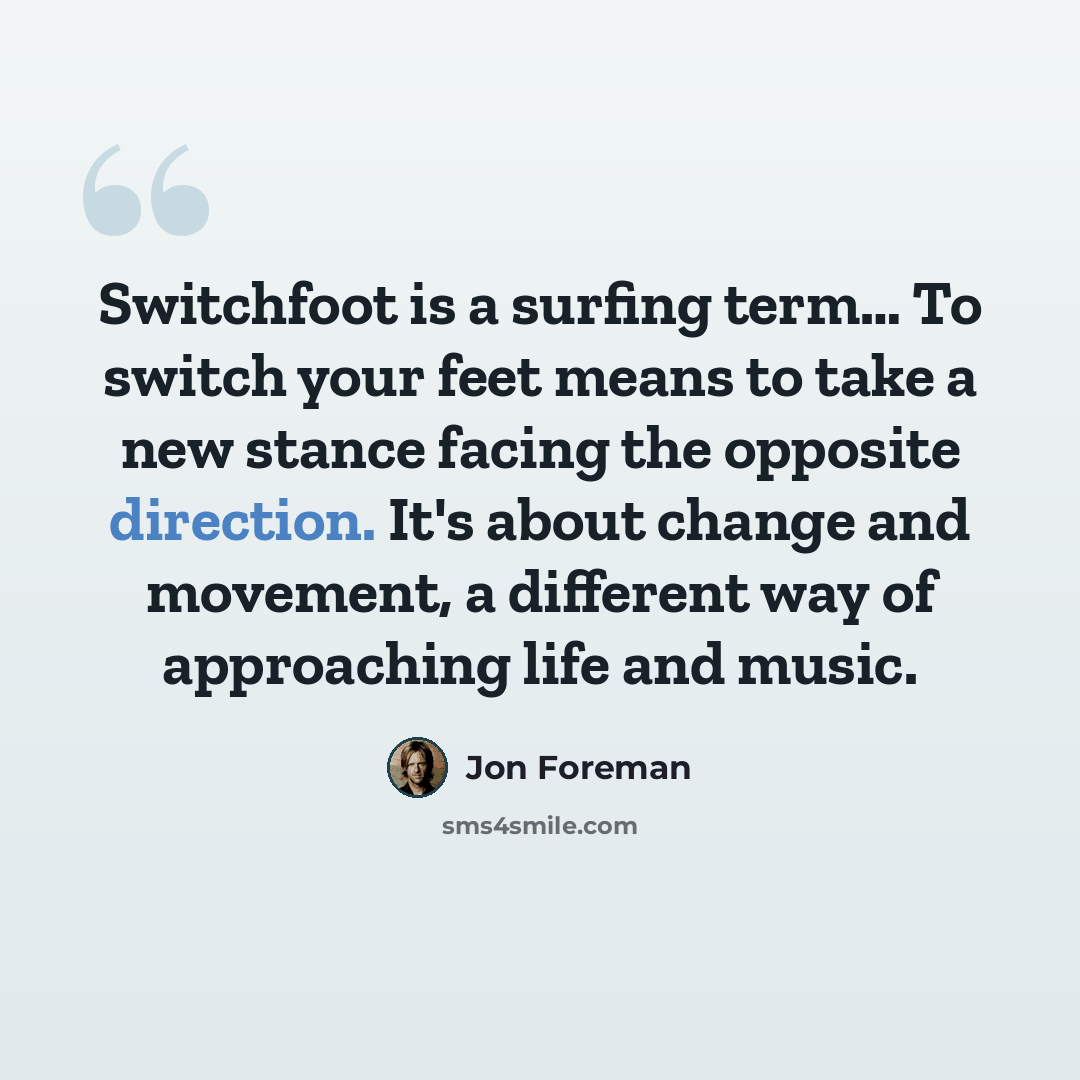 “Switchfoot is a surfing term… To switch your feet means to take a new stance facing the opposite direction. It's about change and movement, a different way of approaching life and music.” quote by Jon Foreman