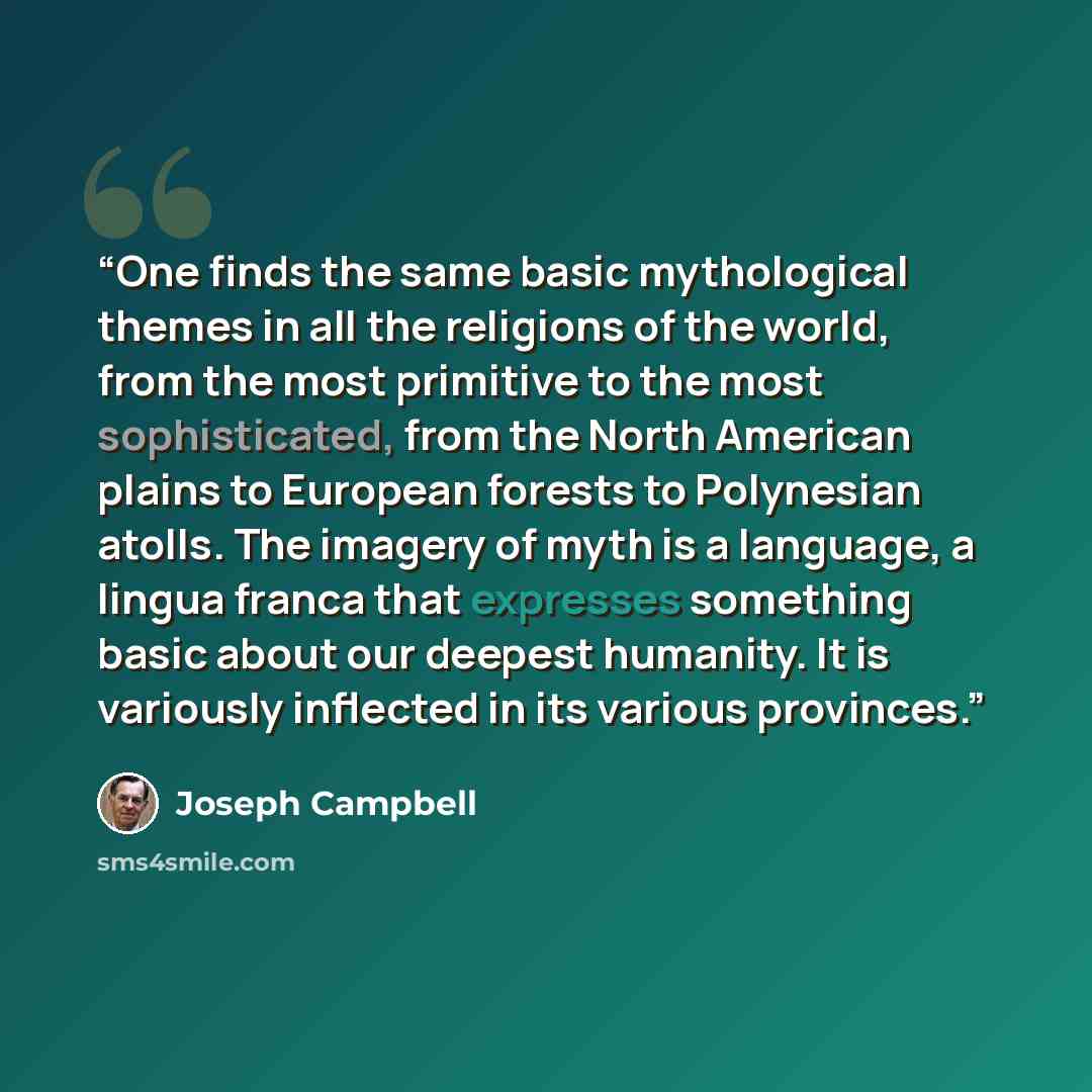 “One finds the same basic mythological themes in all the religions of the world, from the most primitive to the most sophisticated, from the North American plains to European forests to Polynesian atolls. The imagery of myth is a language, a lingua franca that expresses something basic about our…” quote by Joseph Campbell