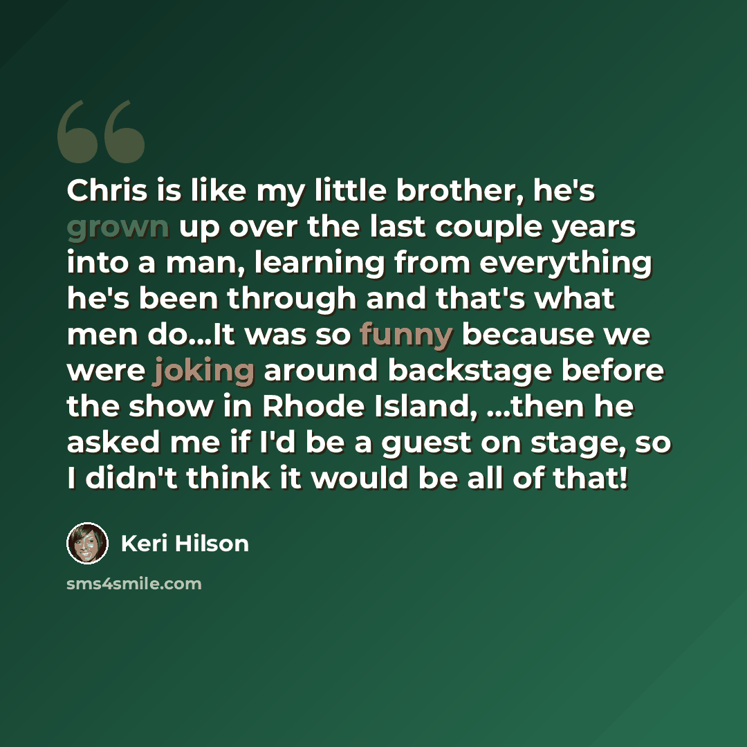 “Chris is like my little brother, he's grown up over the last couple years into a man, learning from everything he's been through and that's what men do...It was so funny because we were joking around backstage before the show in Rhode Island, ...then he asked me if I'd be a guest on stage, so I…” quote by Keri Hilson