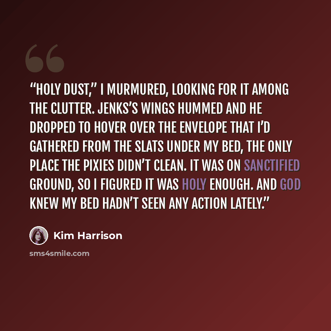 “Holy dust,” I murmured, looking for it among the clutter. Jenks’s wings hummed and he dropped to hover over the envelope that I’d gathered from the slats under my bed, the only place the pixies didn’t clean. It was on sanctified ground, so I figured it was holy enough. And God knew my bed hadn’t…” quote by Kim Harrison