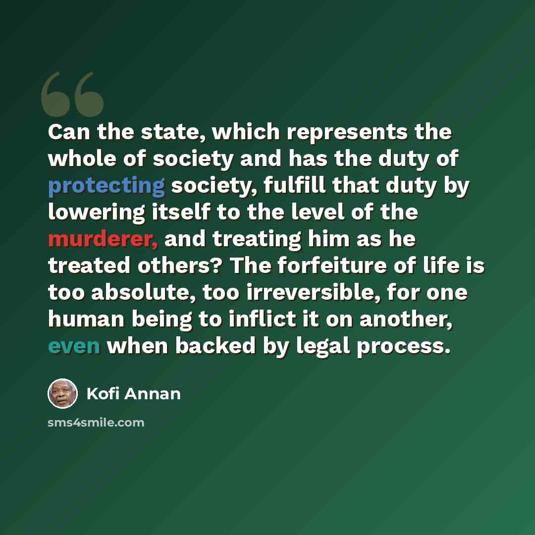 “Can the state, which represents the whole of society and has the duty of protecting society, fulfill that duty by lowering itself to the level of the murderer, and treating him as he treated others? The forfeiture of life is too absolute, too irreversible, for one human being to inflict it on…” quote by Kofi Annan