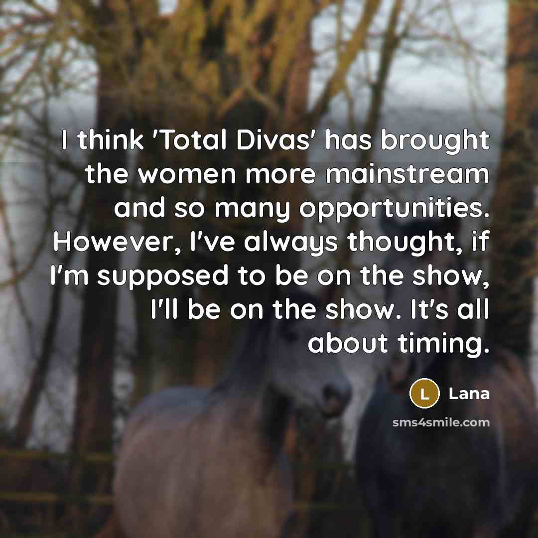 “I think 'Total Divas' has brought the women more mainstream and so many opportunities. However, I've always thought, if I'm supposed to be on the show, I'll be on the show. It's all about timing.” quote by Lana
