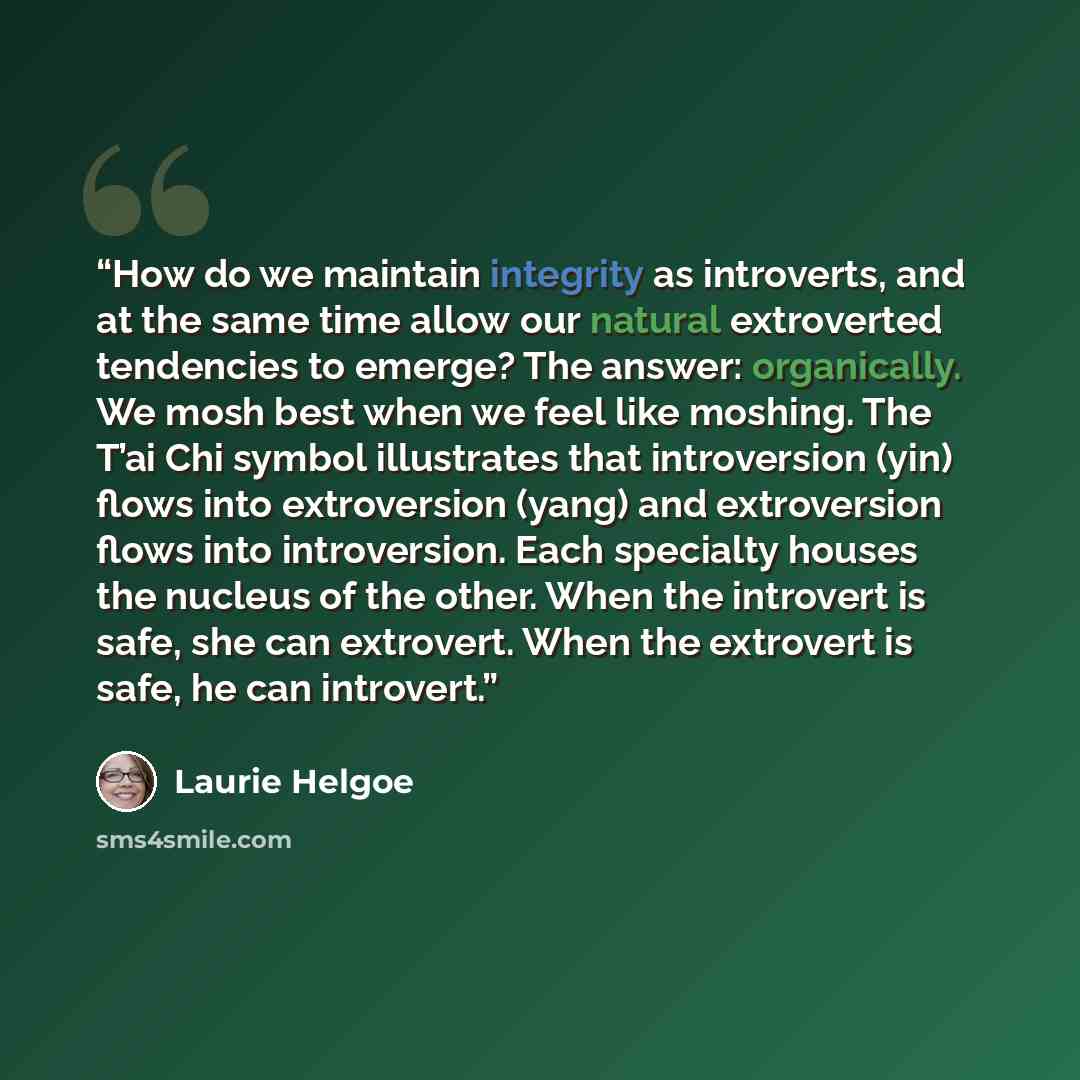 “How do we maintain integrity as introverts, and at the same time allow our natural extroverted tendencies to emerge? The answer: organically. We mosh best when we feel like moshing. The T’ai Chi symbol illustrates that introversion (yin) flows into extroversion (yang) and extroversion flows into…” quote by Laurie Helgoe