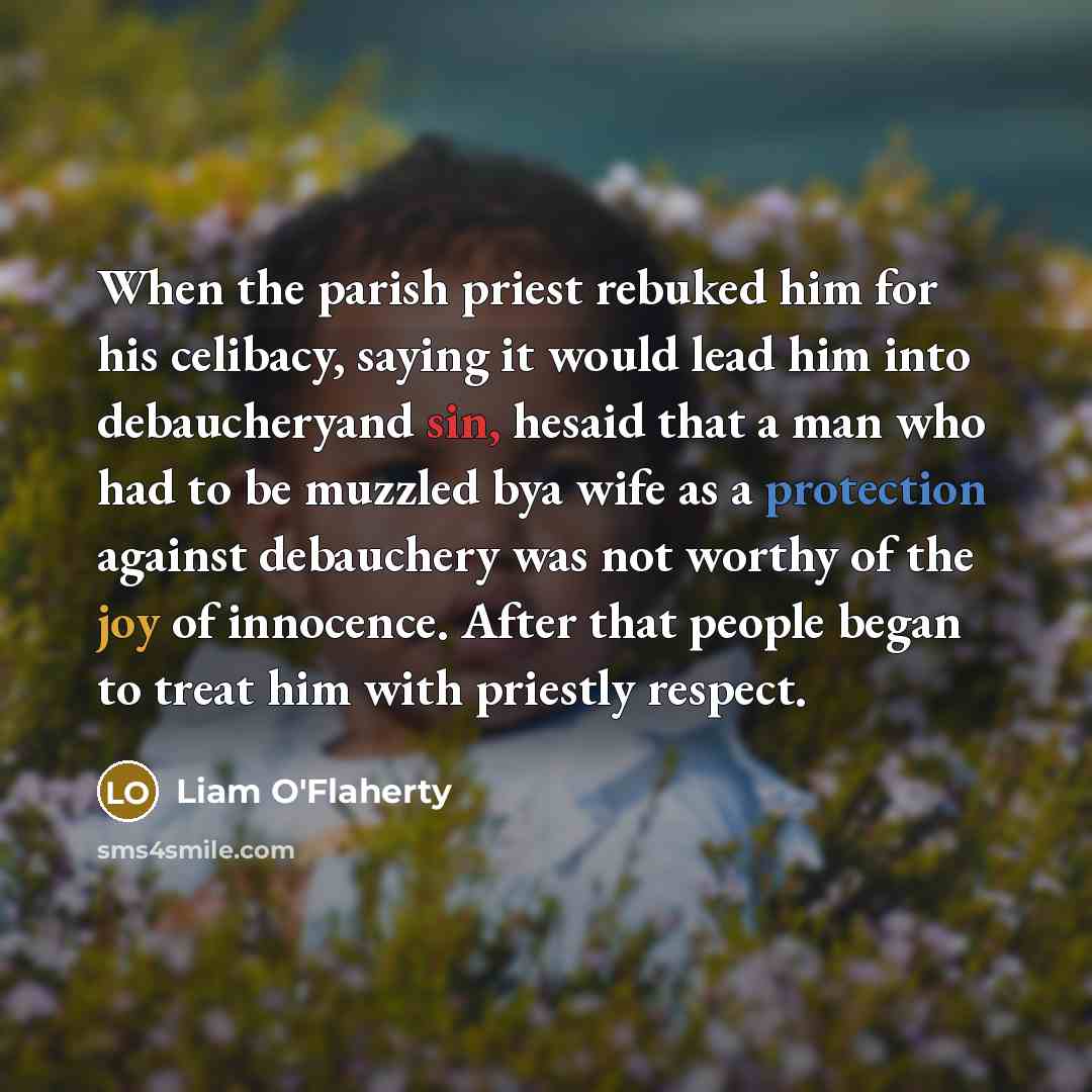 “When the parish priest rebuked him for his celibacy, saying it would lead him into debaucheryand sin, hesaid that a man who had to be muzzled bya wife as a protection against debauchery was not worthy of the joy of innocence. After that people began to treat him with priestly respect.” quote by Liam O'Flaherty