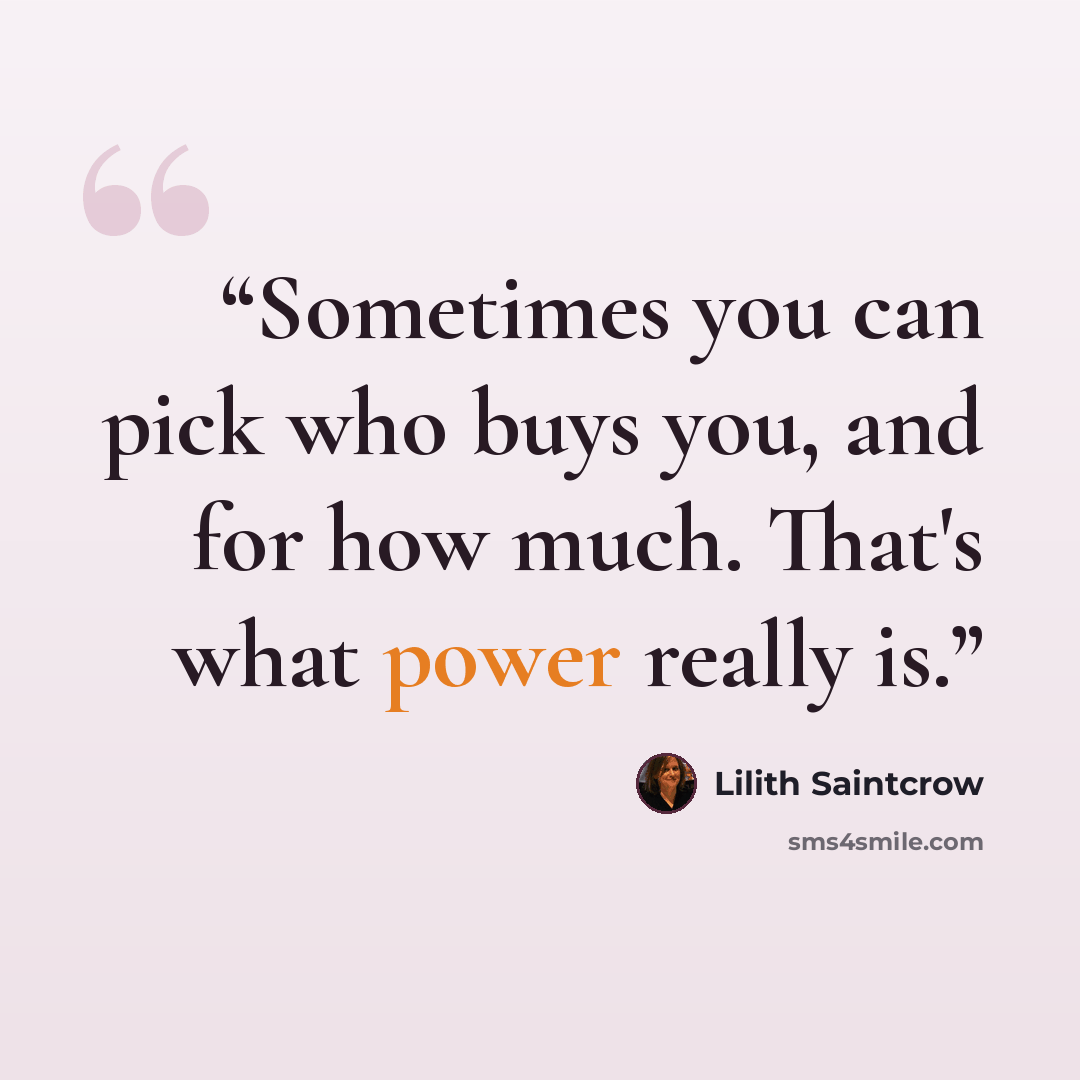 “Sometimes you can pick who buys you, and for how much. That's what power really is.” quote by Lilith Saintcrow