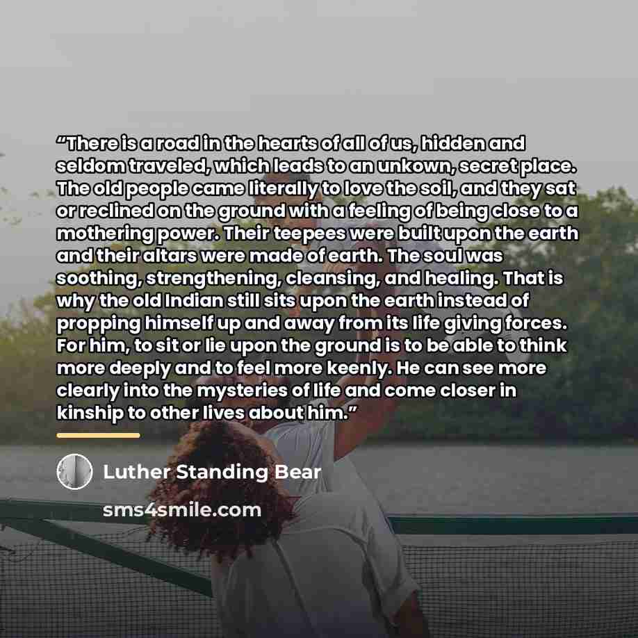 “There is a road in the hearts of all of us, hidden and seldom traveled, which leads to an unkown, secret place. The old people came literally to love the soil, and they sat or reclined on the ground with a feeling of being close to a mothering power. Their teepees were built upon the earth and…” quote by Luther Standing Bear