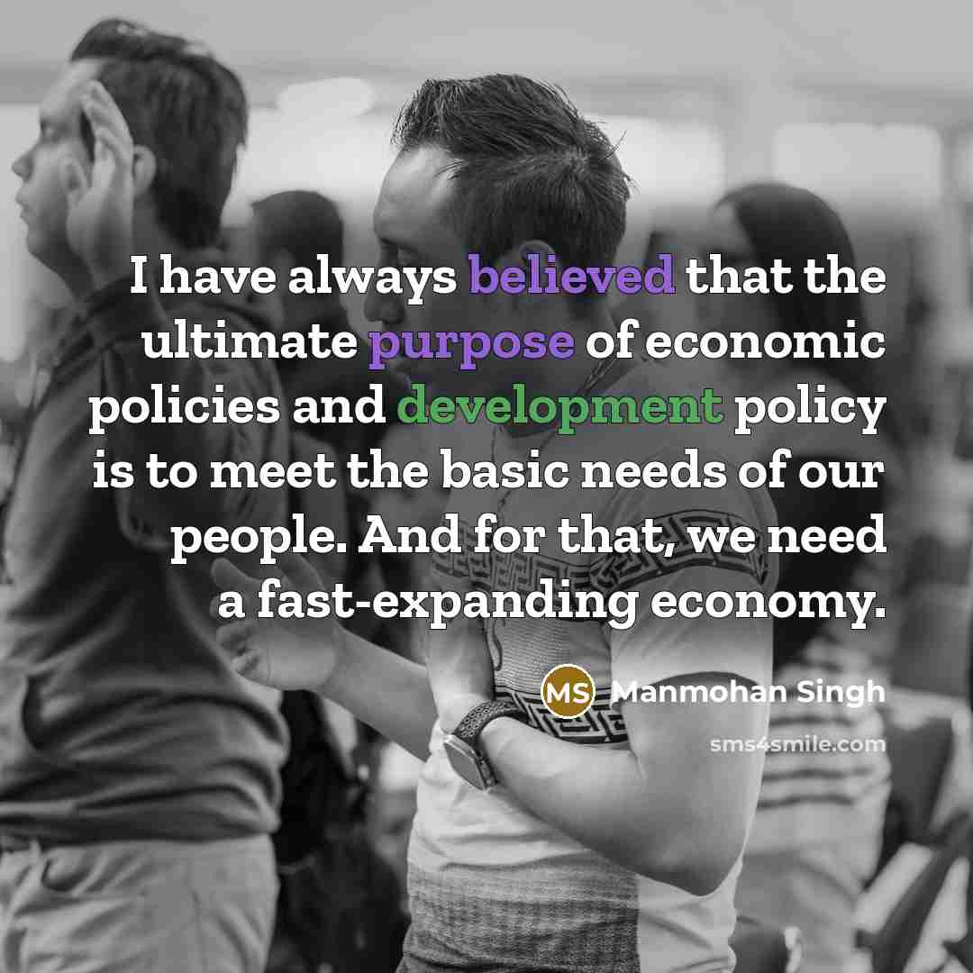 “I have always believed that the ultimate purpose of economic policies and development policy is to meet the basic needs of our people. And for that, we need a fast-expanding economy.” quote by Manmohan Singh