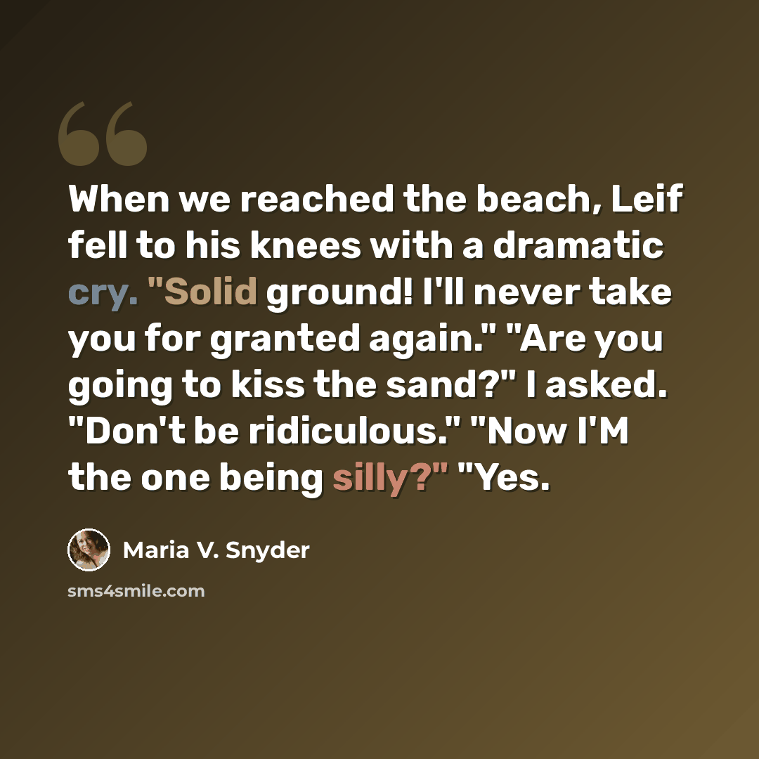“When we reached the beach, Leif fell to his knees with a dramatic cry. "Solid ground! I'll never take you for granted again." "Are you going to kiss the sand?" I asked. "Don't be ridiculous." "Now I'M the one being silly?" "Yes.” quote by Maria V. Snyder