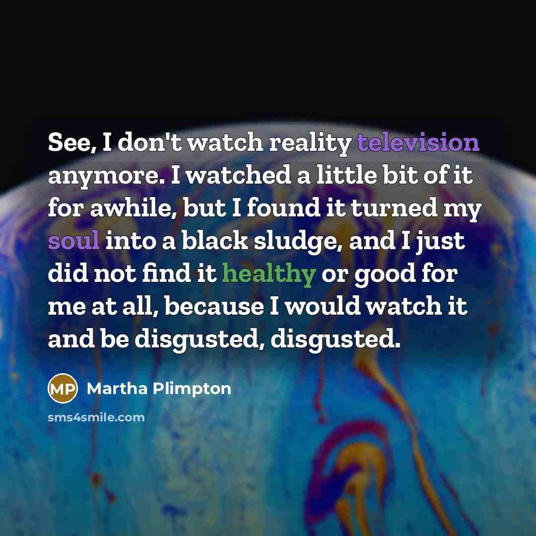“See, I don't watch reality television anymore. I watched a little bit of it for awhile, but I found it turned my soul into a black sludge, and I just did not find it healthy or good for me at all, because I would watch it and be disgusted, disgusted.” quote by Martha Plimpton