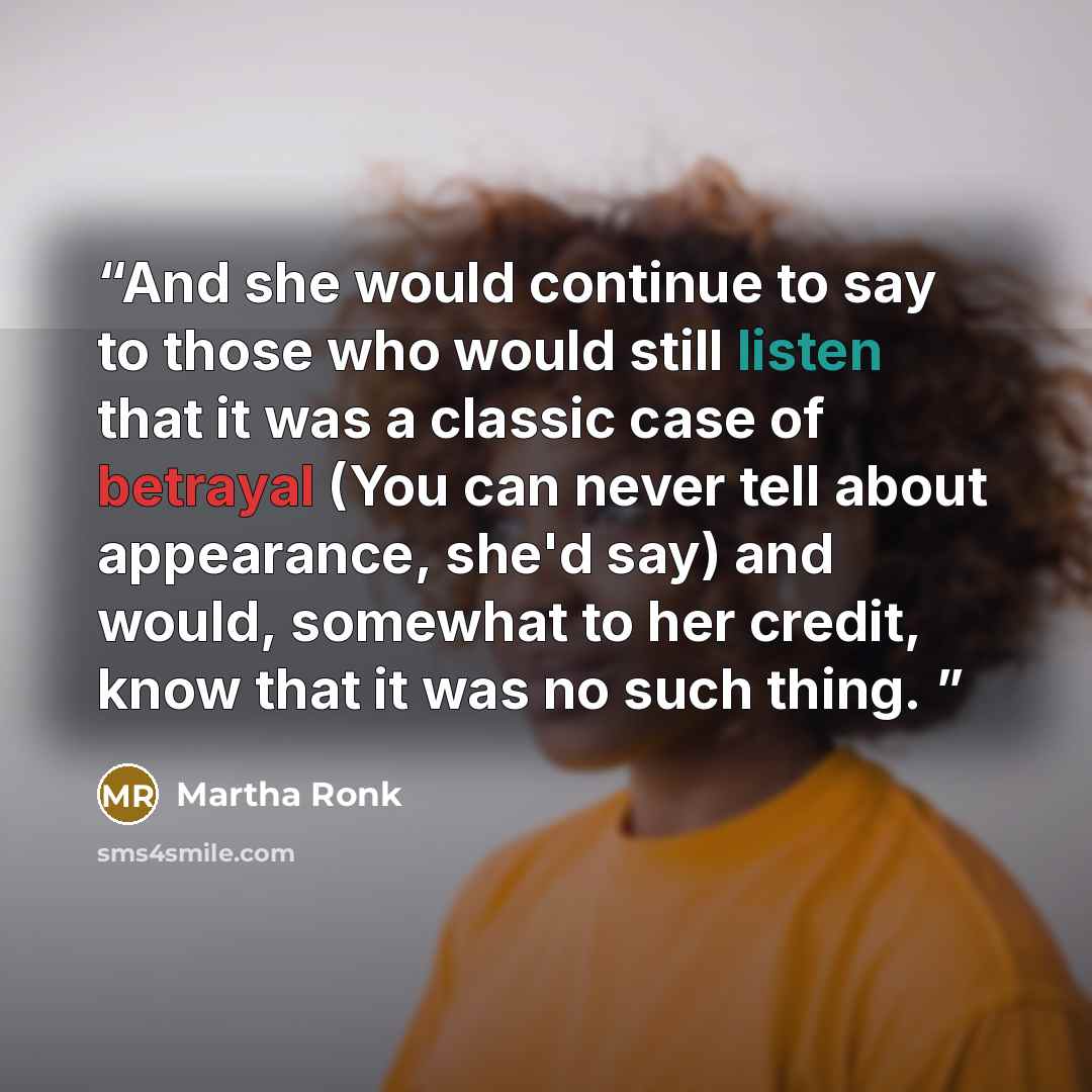 “And she would continue to say to those who would still listen that it was a classic case of betrayal (You can never tell about appearance, she'd say) and would, somewhat to her credit, know that it was no such thing.” quote by Martha Ronk