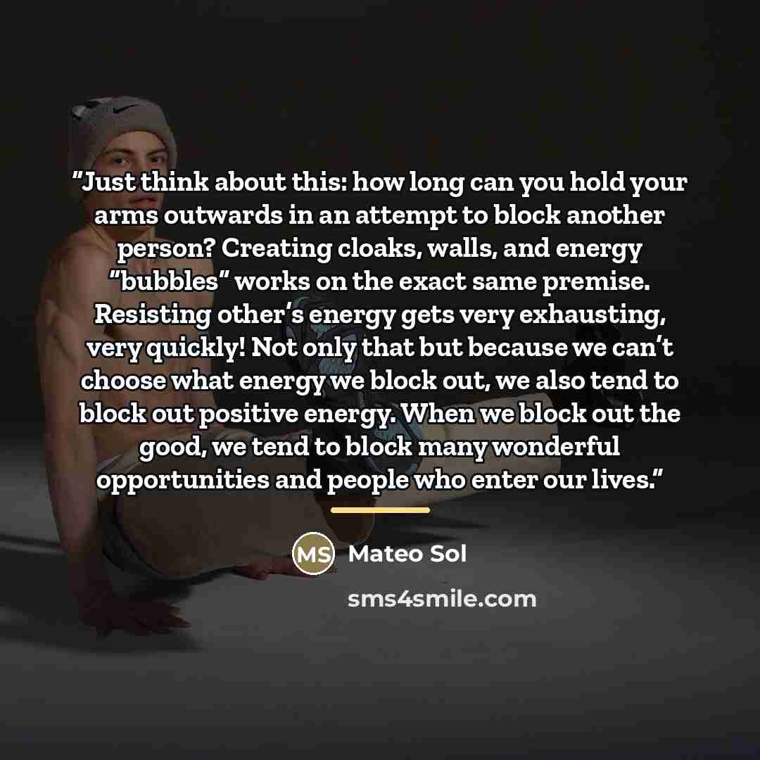 “Just think about this: how long can you hold your arms outwards in an attempt to block another person? Creating cloaks, walls, and energy “bubbles” works on the exact same premise. Resisting other’s energy gets very exhausting, very quickly! Not only that but because we can’t choose what energy we…” quote by Mateo Sol