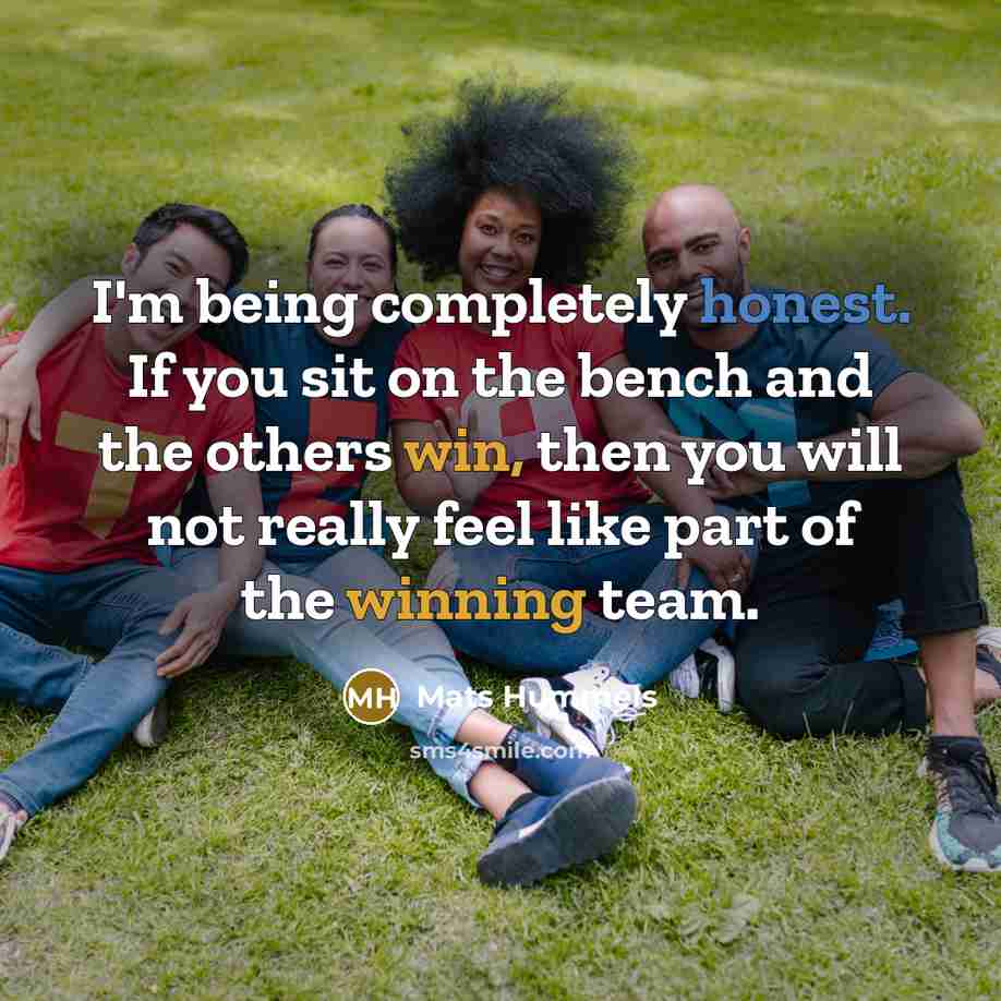“I'm being completely honest. If you sit on the bench and the others win, then you will not really feel like part of the winning team.” quote by Mats Hummels