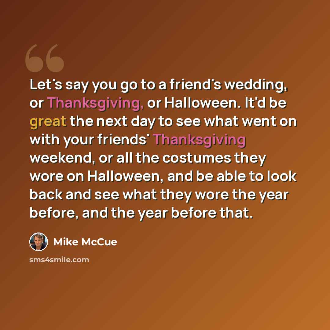 “Let's say you go to a friend's wedding, or Thanksgiving, or Halloween. It'd be great the next day to see what went on with your friends' Thanksgiving weekend, or all the costumes they wore on Halloween, and be able to look back and see what they wore the year before, and the year before that.” quote by Mike McCue
