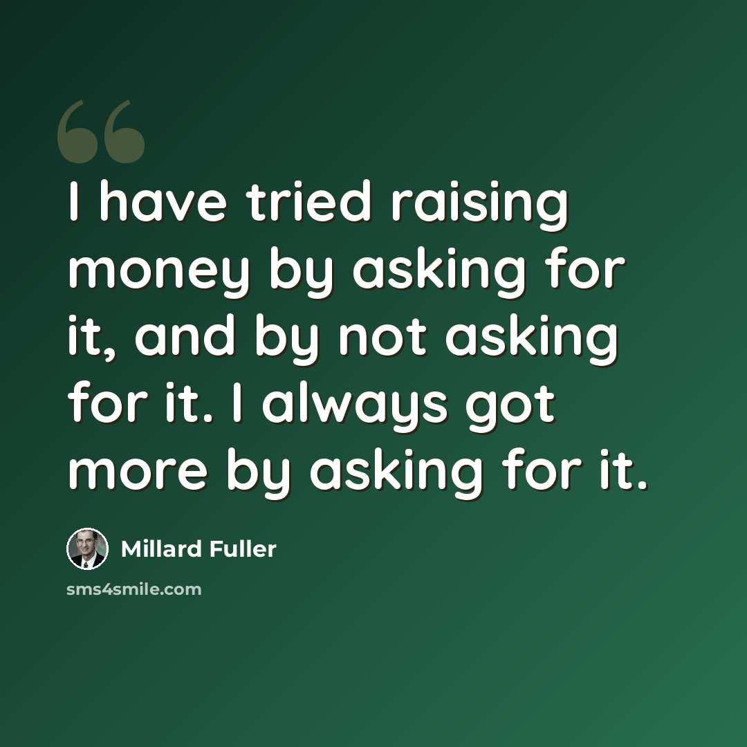 “I have tried raising money by asking for it, and by not asking for it. I always got more by asking for it.” quote by Millard Fuller