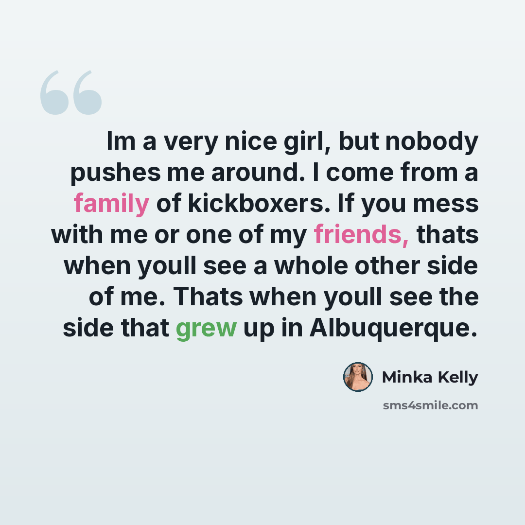 “Im a very nice girl, but nobody pushes me around. I come from a family of kickboxers. If you mess with me or one of my friends, thats when youll see a whole other side of me. Thats when youll see the side that grew up in Albuquerque.” quote by Minka Kelly