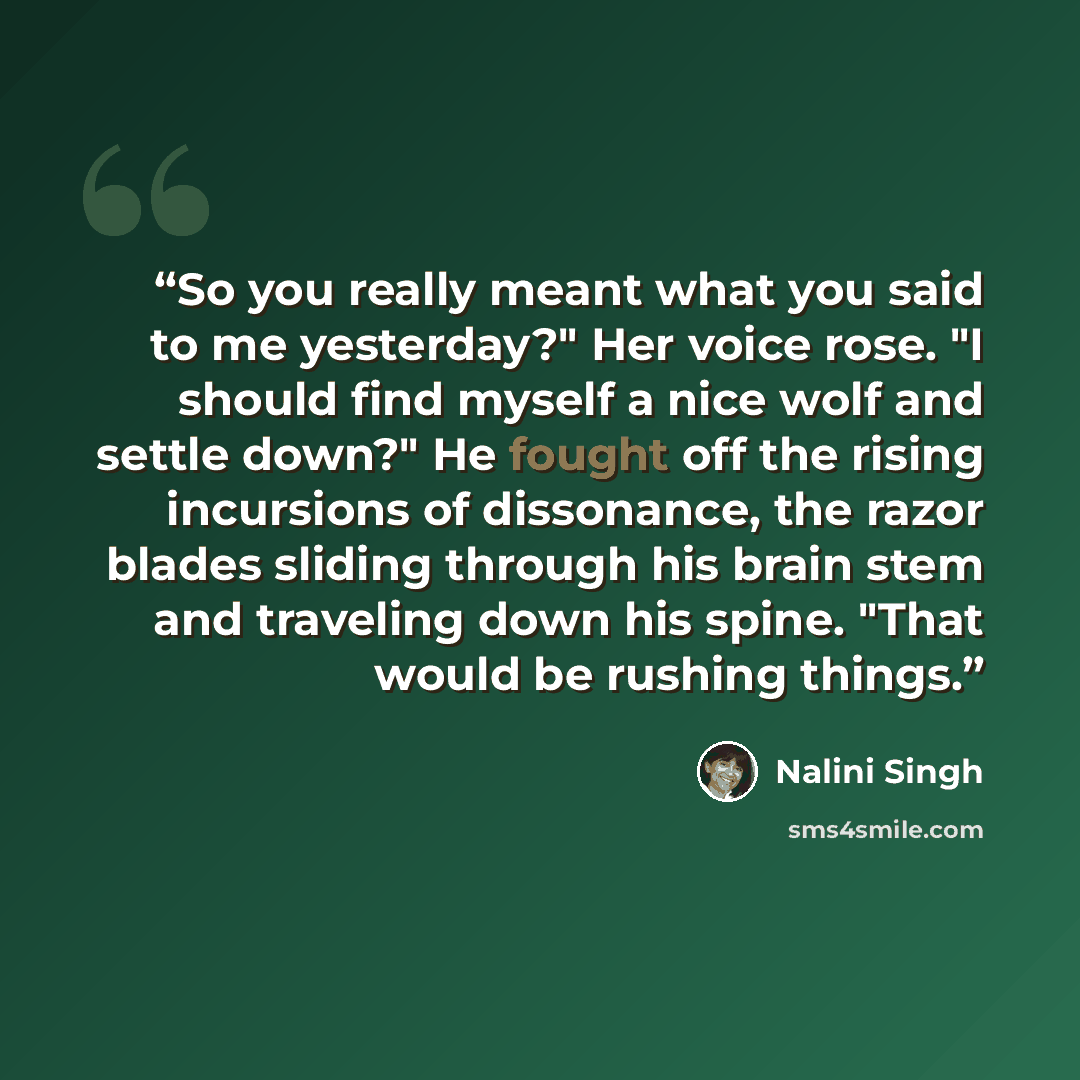 “So you really meant what you said to me yesterday?" Her voice rose. "I should find myself a nice wolf and settle down?" He fought off the rising incursions of dissonance, the razor blades sliding through his brain stem and traveling down his spine. "That would be rushing things.” quote by Nalini Singh