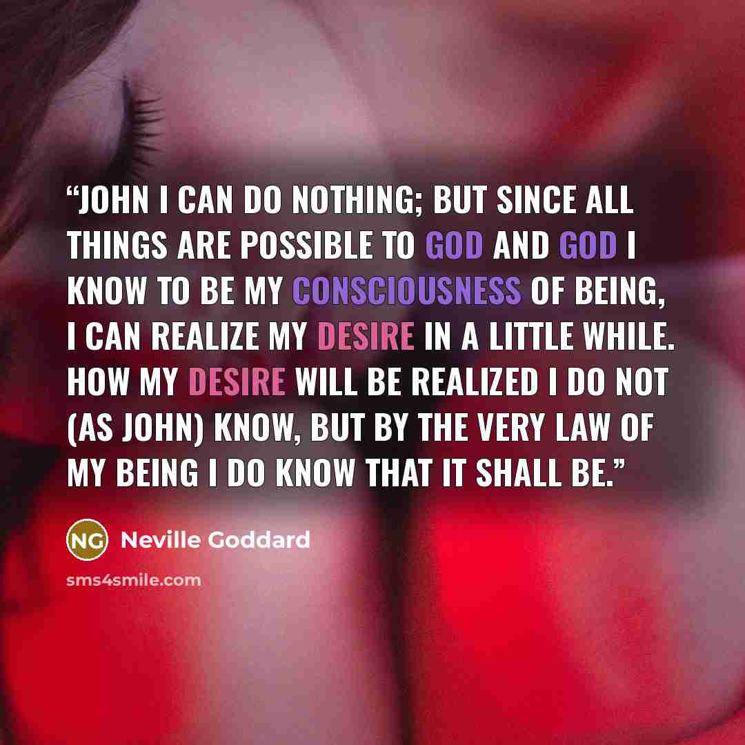“John I can do nothing; but since all things are possible to God and God I know to be my consciousness of being, I can realize my desire in a little while. How my desire will be realized I do not (as John) know, but by the very law of my being I do know that it shall be.” quote by Neville Goddard