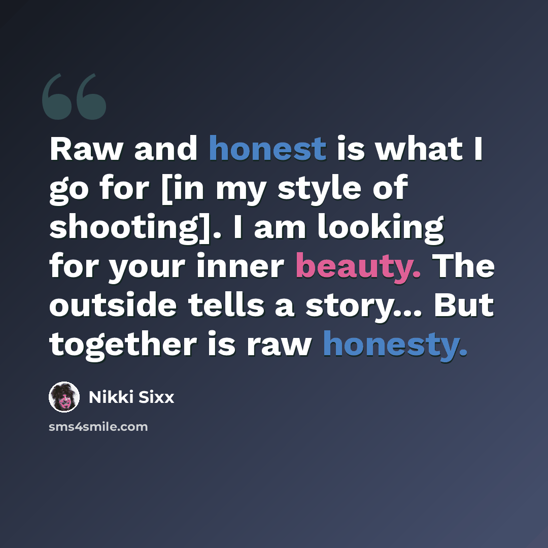 “Raw and honest is what I go for [in my style of shooting]. I am looking for your inner beauty. The outside tells a story... But together is raw honesty.” quote by Nikki Sixx