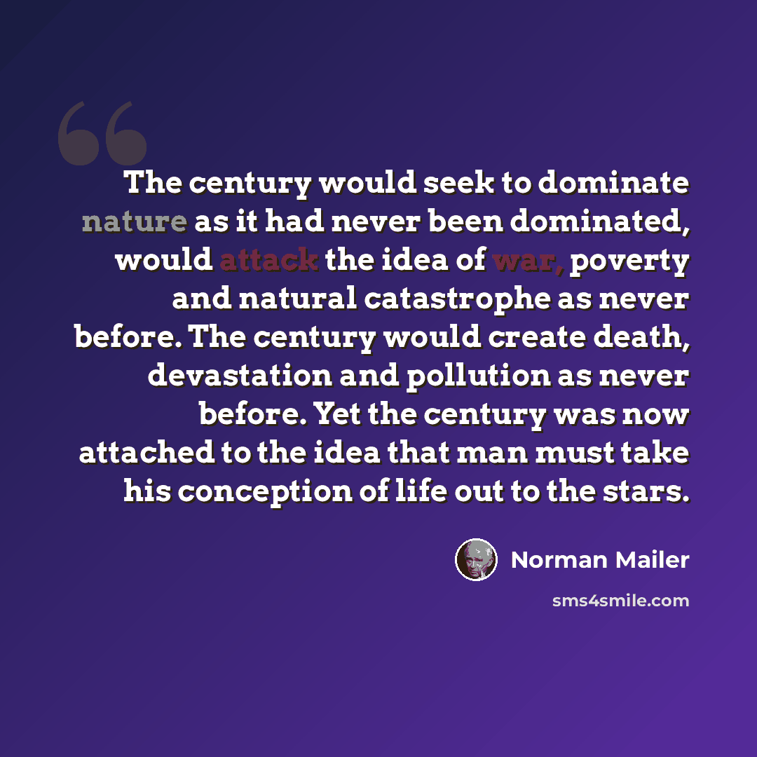 “The century would seek to dominate nature as it had never been dominated, would attack the idea of war, poverty and natural catastrophe as never before. The century would create death, devastation and pollution as never before. Yet the century was now attached to the idea that man must take his…” quote by Norman Mailer