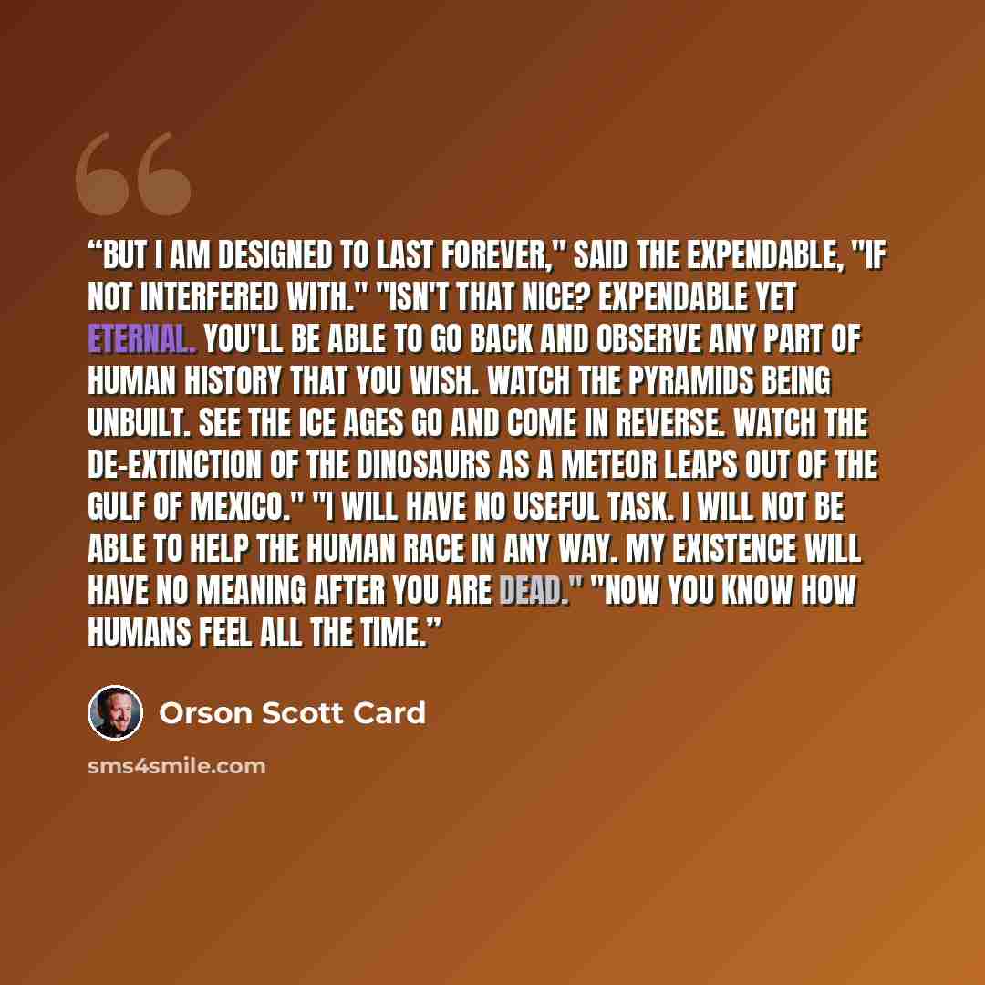 “But I am designed to last forever," said the expendable, "if not interfered with." "Isn't that nice? Expendable yet eternal. You'll be able to go back and observe any part of human history that you wish. Watch the pyramids being unbuilt. See the ice ages go and come in reverse. Watch the…” quote by Orson Scott Card