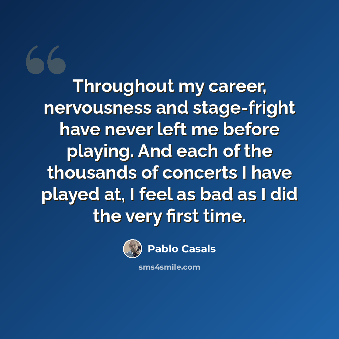 “Throughout my career, nervousness and stage-fright have never left me before playing. And each of the thousands of concerts I have played at, I feel as bad as I did the very first time.” quote by Pablo Casals