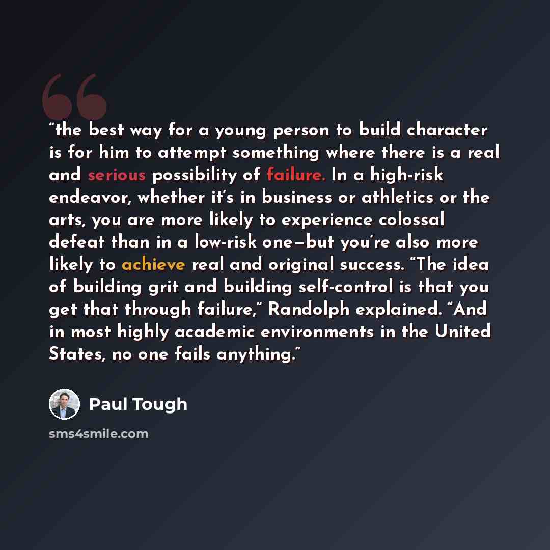 “the best way for a young person to build character is for him to attempt something where there is a real and serious possibility of failure. In a high-risk endeavor, whether it’s in business or athletics or the arts, you are more likely to experience colossal defeat than in a low-risk one—but…” quote by Paul Tough