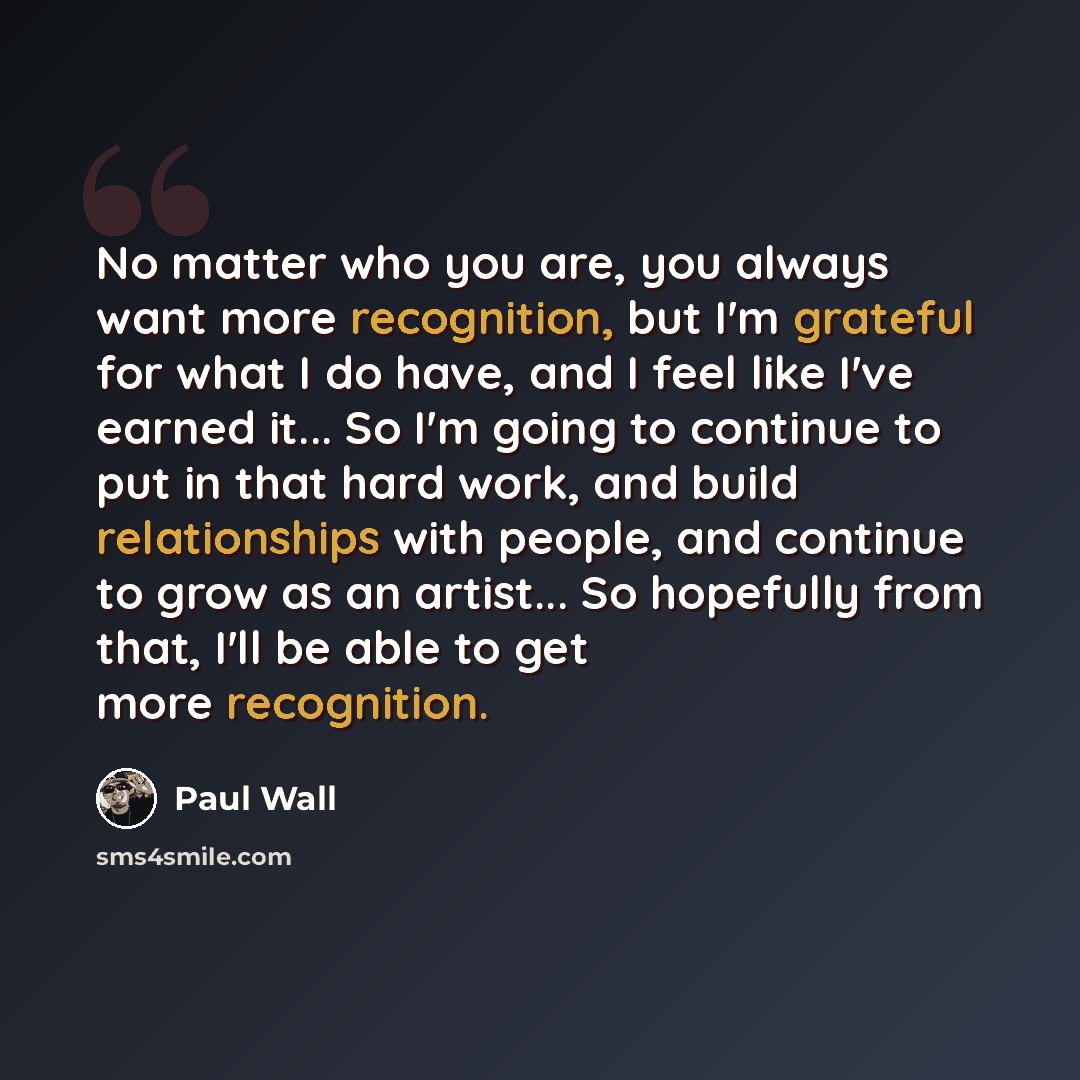 “No matter who you are, you always want more recognition, but I'm grateful for what I do have, and I feel like I've earned it... So I'm going to continue to put in that hard work, and build relationships with people, and continue to grow as an artist... So hopefully from that, I'll be able to get…” quote by Paul Wall