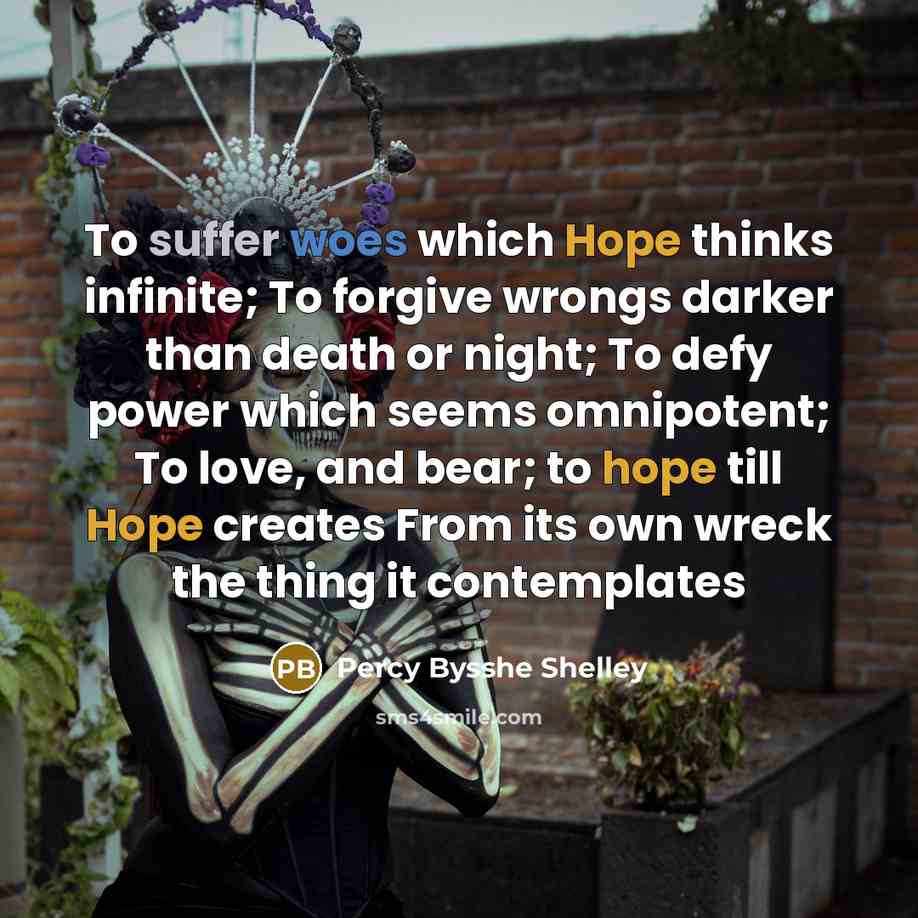 “To suffer woes which Hope thinks infinite; To forgive wrongs darker than death or night; To defy power which seems omnipotent; To love, and bear; to hope till Hope creates From its own wreck the thing it contemplates” quote by Percy Bysshe Shelley