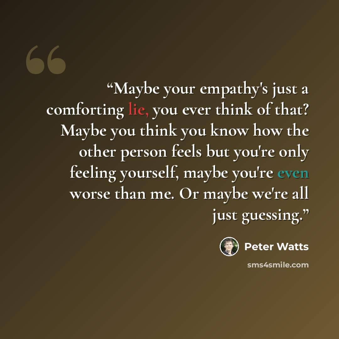 “Maybe your empathy's just a comforting lie, you ever think of that? Maybe you think you know how the other person feels but you're only feeling yourself, maybe you're even worse than me. Or maybe we're all just guessing.” quote by Peter Watts