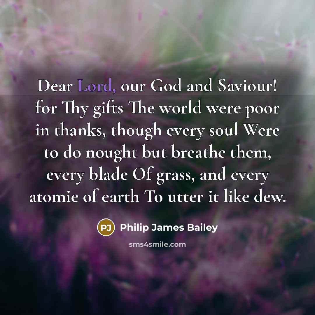 “Dear Lord, our God and Saviour! for Thy gifts The world were poor in thanks, though every soul Were to do nought but breathe them, every blade Of grass, and every atomie of earth To utter it like dew.” quote by Philip James Bailey