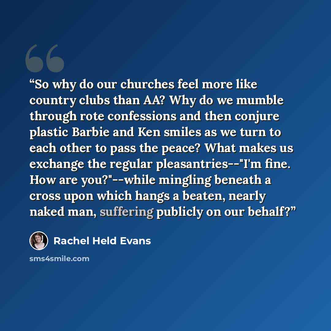 “So why do our churches feel more like country clubs than AA? Why do we mumble through rote confessions and then conjure plastic Barbie and Ken smiles as we turn to each other to pass the peace? What makes us exchange the regular pleasantries--"I'm fine. How are you?"--while mingling beneath a…” quote by Rachel Held Evans