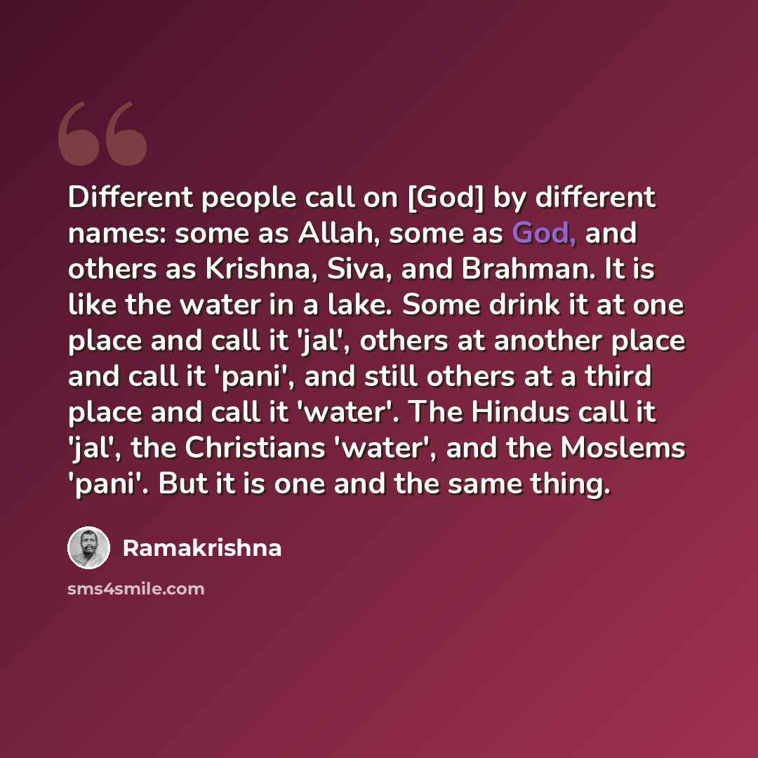 “Different people call on [God] by different names: some as Allah, some as God, and others as Krishna, Siva, and Brahman. It is like the water in a lake. Some drink it at one place and call it 'jal', others at another place and call it 'pani', and still others at a third place and call it 'water'…” quote by Ramakrishna