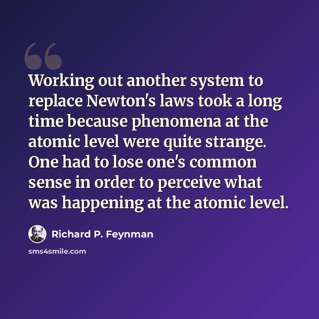 “Working out another system to replace Newton's laws took a long time because phenomena at the atomic level were quite strange. One had to lose one's common sense in order to perceive what was happening at the atomic level.” quote by Richard P. Feynman
