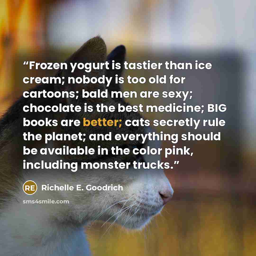 “Frozen yogurt is tastier than ice cream; nobody is too old for cartoons; bald men are sexy; chocolate is the best medicine; BIG books are better; cats secretly rule the planet; and everything should be available in the color pink, including monster trucks.” quote by Richelle E. Goodrich
