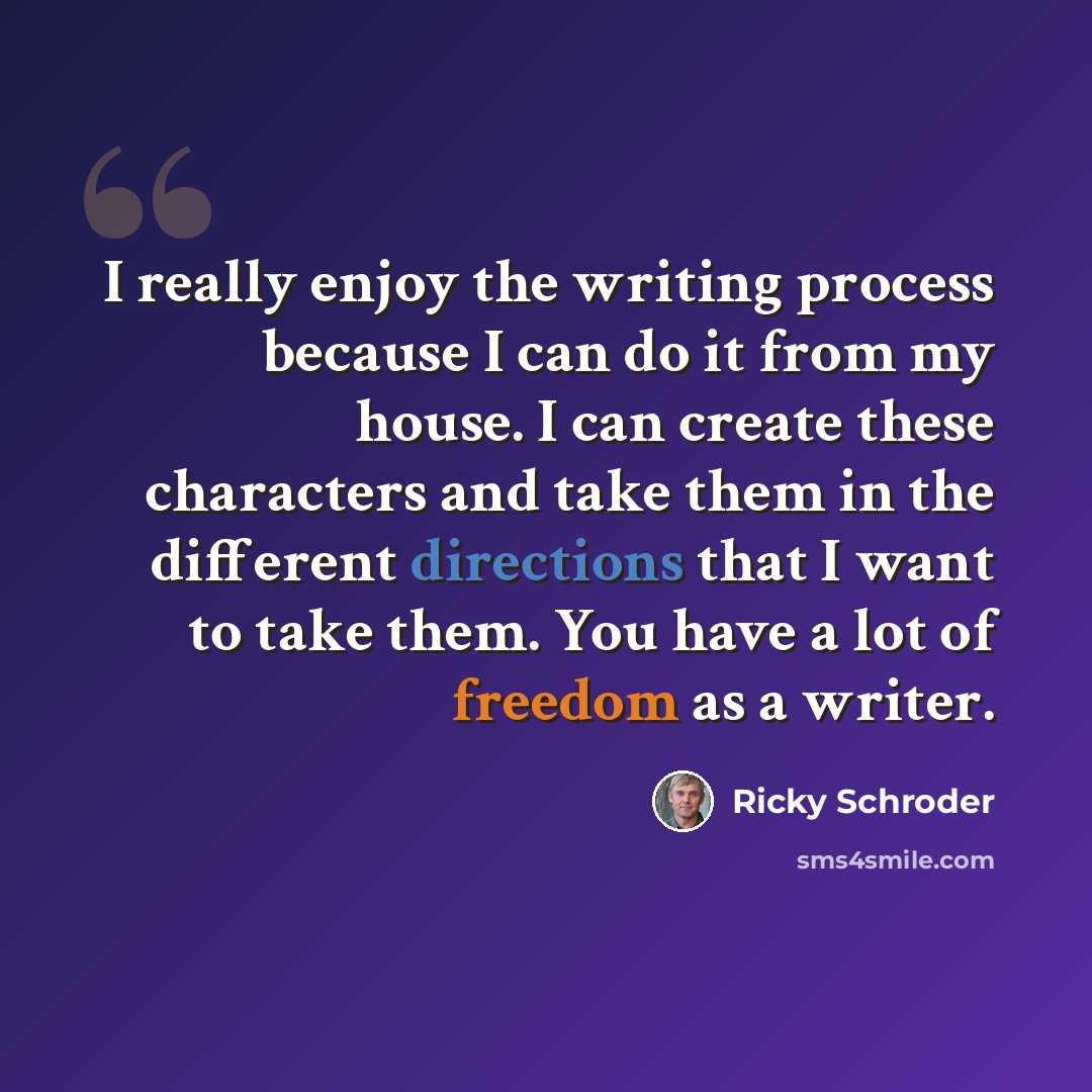 “I really enjoy the writing process because I can do it from my house. I can create these characters and take them in the different directions that I want to take them. You have a lot of freedom as a writer.” quote by Ricky Schroder