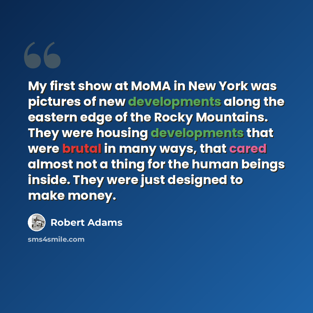 “My first show at MoMA in New York was pictures of new developments along the eastern edge of the Rocky Mountains. They were housing developments that were brutal in many ways, that cared almost not a thing for the human beings inside. They were just designed to make money.” quote by Robert Adams