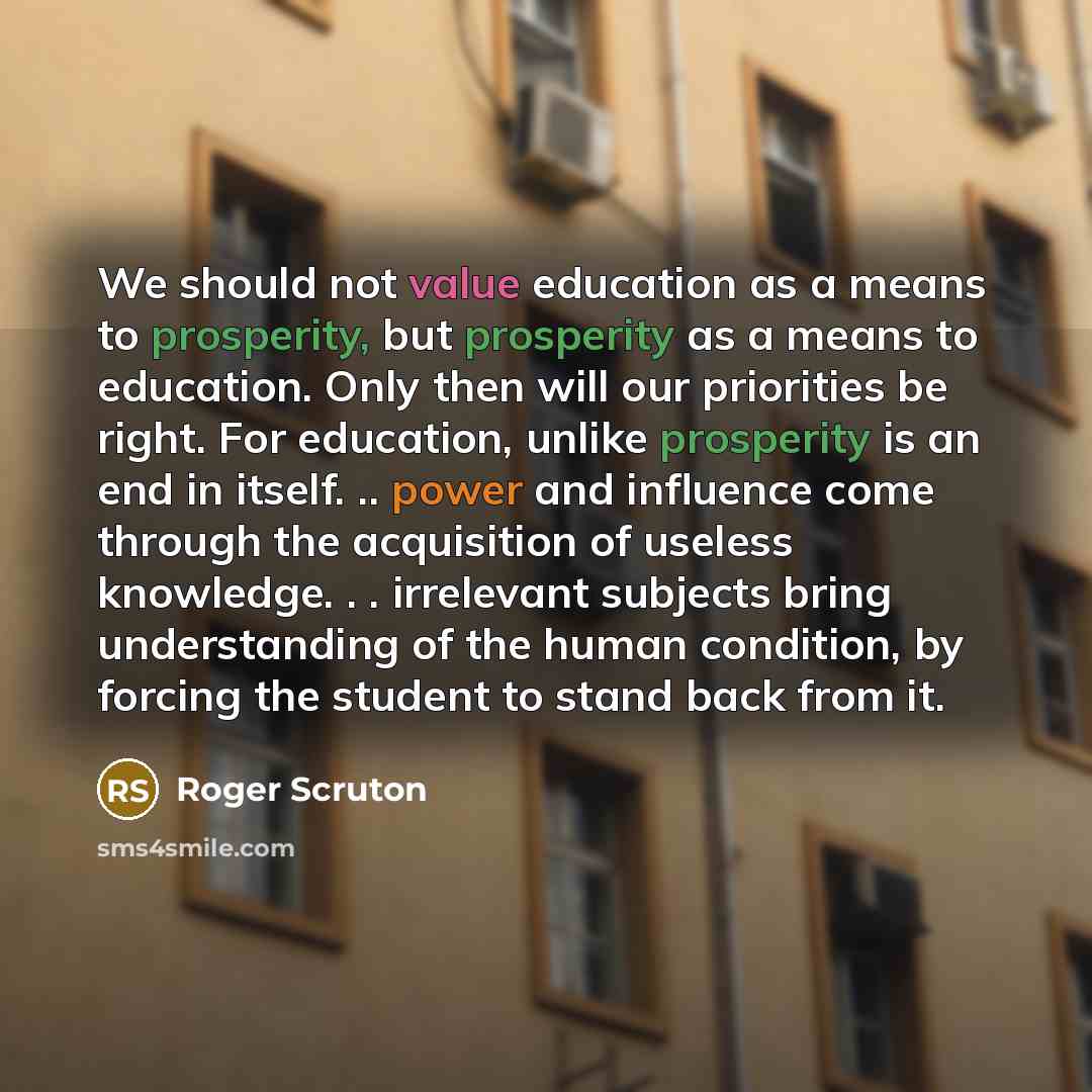 “We should not value education as a means to prosperity, but prosperity as a means to education. Only then will our priorities be right. For education, unlike prosperity is an end in itself. .. power and influence come through the acquisition of useless knowledge. . . irrelevant subjects bring…” quote by Roger Scruton