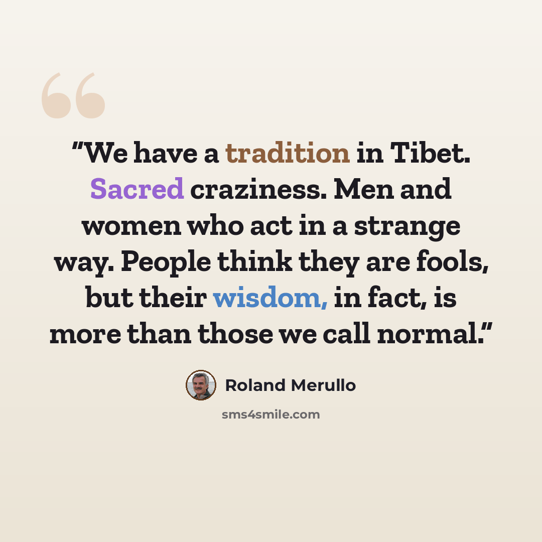 “We have a tradition in Tibet. Sacred craziness. Men and women who act in a strange way. People think they are fools, but their wisdom, in fact, is more than those we call normal.” quote by Roland Merullo