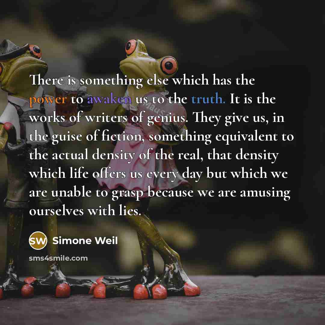 “There is something else which has the power to awaken us to the truth. It is the works of writers of genius. They give us, in the guise of fiction, something equivalent to the actual density of the real, that density which life offers us every day but which we are unable to grasp because we are…” quote by Simone Weil
