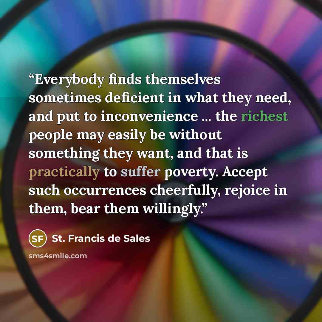 “Everybody finds themselves sometimes deficient in what they need, and put to inconvenience ... the richest people may easily be without something they want, and that is practically to suffer poverty. Accept such occurrences cheerfully, rejoice in them, bear them willingly.” quote by St. Francis de Sales