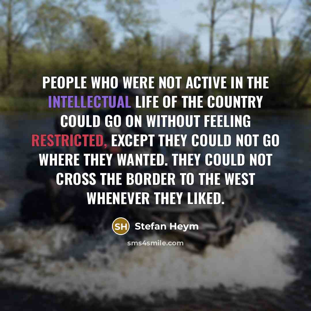 “People who were not active in the intellectual life of the country could go on without feeling restricted, except they could not go where they wanted. They could not cross the border to the West whenever they liked.” quote by Stefan Heym