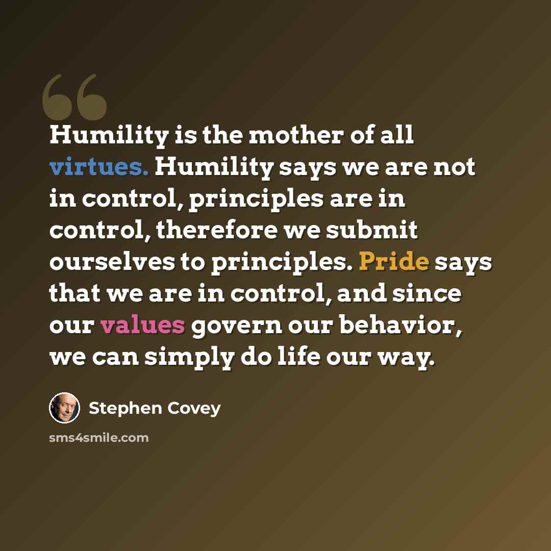 “Humility is the mother of all virtues. Humility says we are not in control, principles are in control, therefore we submit ourselves to principles. Pride says that we are in control, and since our values govern our behavior, we can simply do life our way.” quote by Stephen Covey
