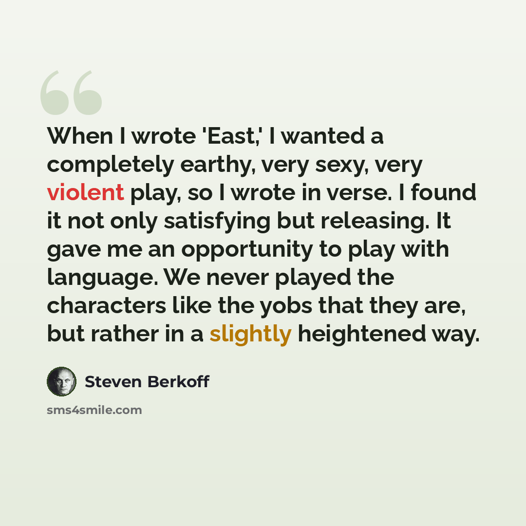 “When I wrote 'East,' I wanted a completely earthy, very sexy, very violent play, so I wrote in verse. I found it not only satisfying but releasing. It gave me an opportunity to play with language. We never played the characters like the yobs that they are, but rather in a slightly heightened way.” quote by Steven Berkoff