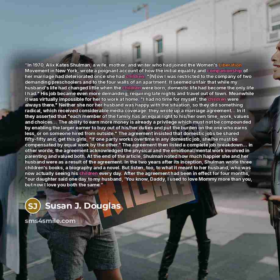 “In 1970, Alix Kates Shulman, a wife, mother, and writer who had joined the Women's Liberation Movement in New York, wrote a poignant account of how the initial equality and companionship of her marriage had deteriorated once she had children. "[N]ow I was restricted to the company of two demanding…” quote by Susan J. Douglas