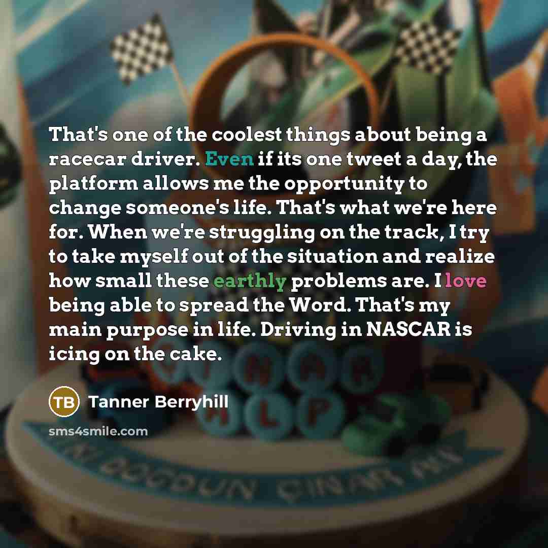 “That's one of the coolest things about being a racecar driver. Even if its one tweet a day, the platform allows me the opportunity to change someone's life. That's what we're here for. When we're struggling on the track, I try to take myself out of the situation and realize how small these earthly…” quote by Tanner Berryhill
