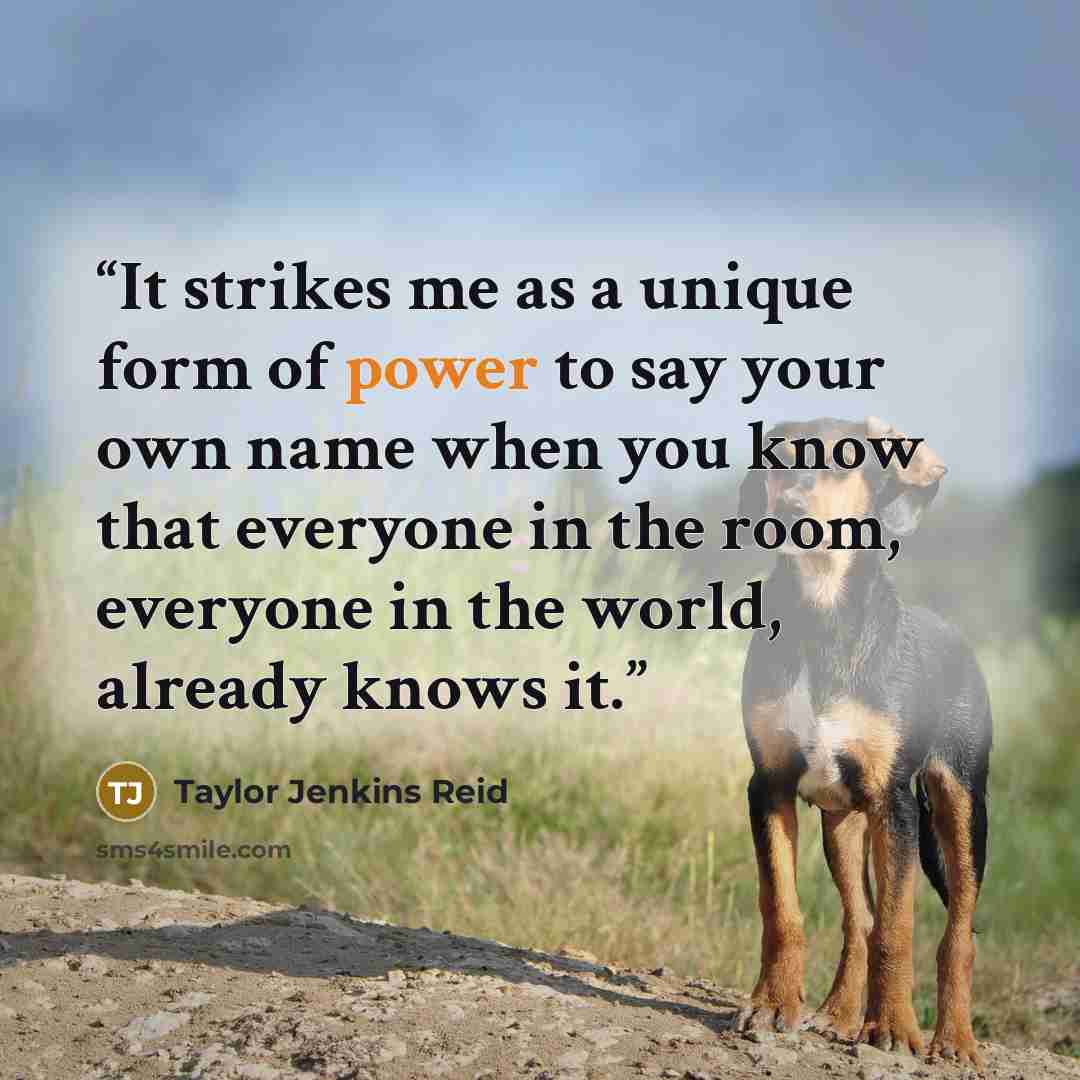 “It strikes me as a unique form of power to say your own name when you know that everyone in the room, everyone in the world, already knows it.” quote by Taylor Jenkins Reid