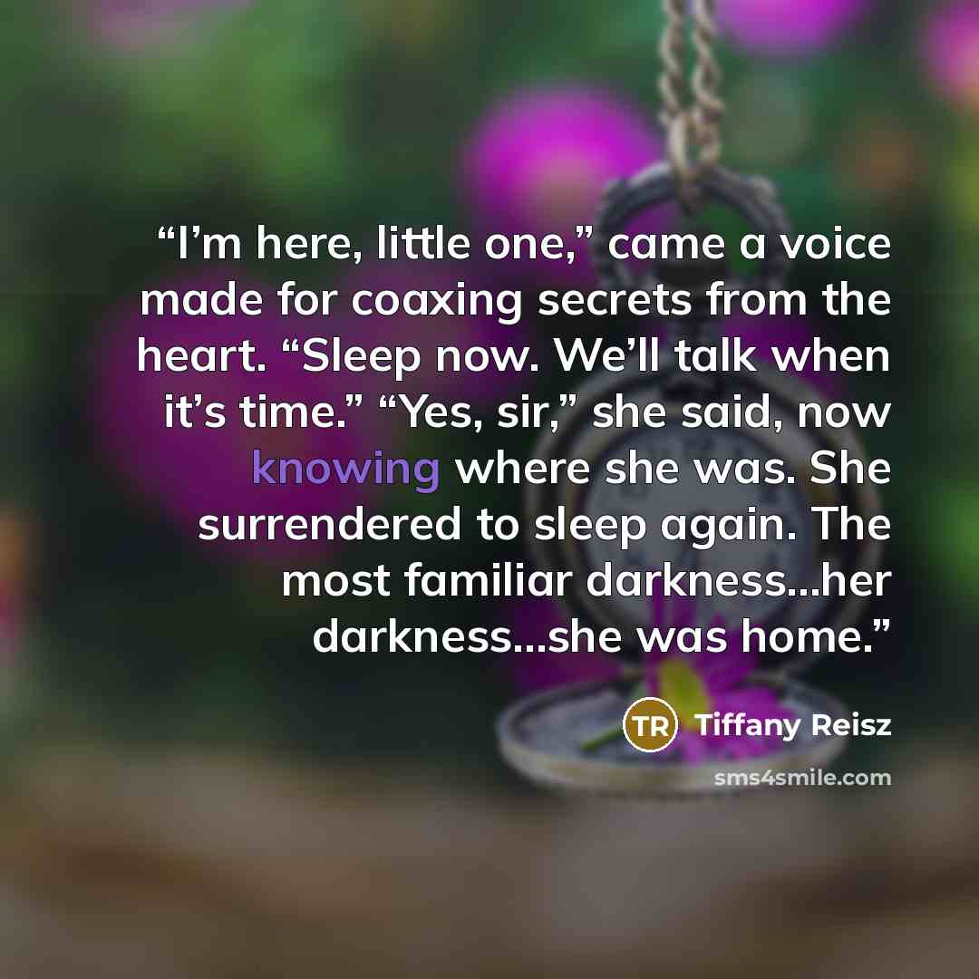 “I’m here, little one,” came a voice made for coaxing secrets from the heart. “Sleep now. We’ll talk when it’s time.” “Yes, sir,” she said, now knowing where she was. She surrendered to sleep again. The most familiar darkness…her darkness…she was home.” quote by Tiffany Reisz
